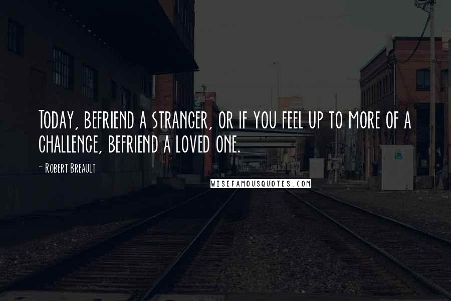 Robert Breault Quotes: Today, befriend a stranger, or if you feel up to more of a challenge, befriend a loved one.