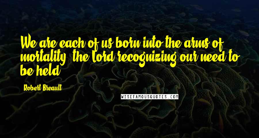 Robert Breault Quotes: We are each of us born into the arms of mortality, the Lord recognizing our need to be held.