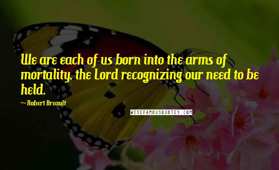 Robert Breault Quotes: We are each of us born into the arms of mortality, the Lord recognizing our need to be held.