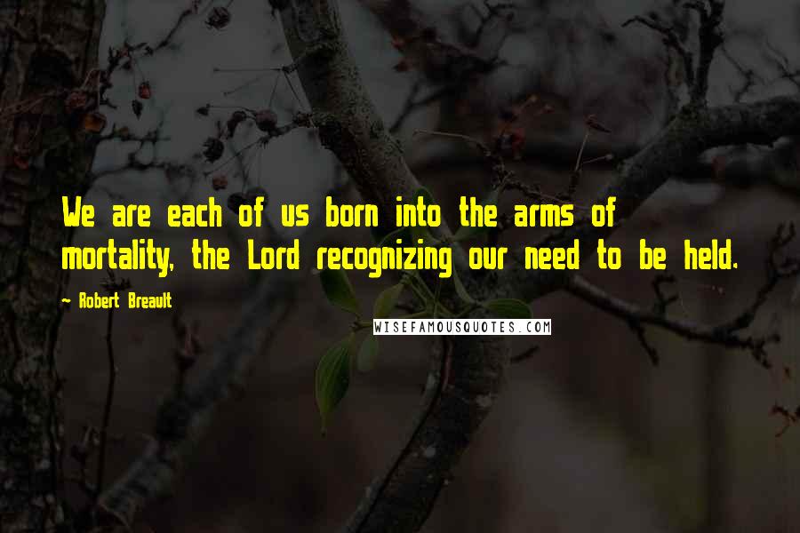 Robert Breault Quotes: We are each of us born into the arms of mortality, the Lord recognizing our need to be held.