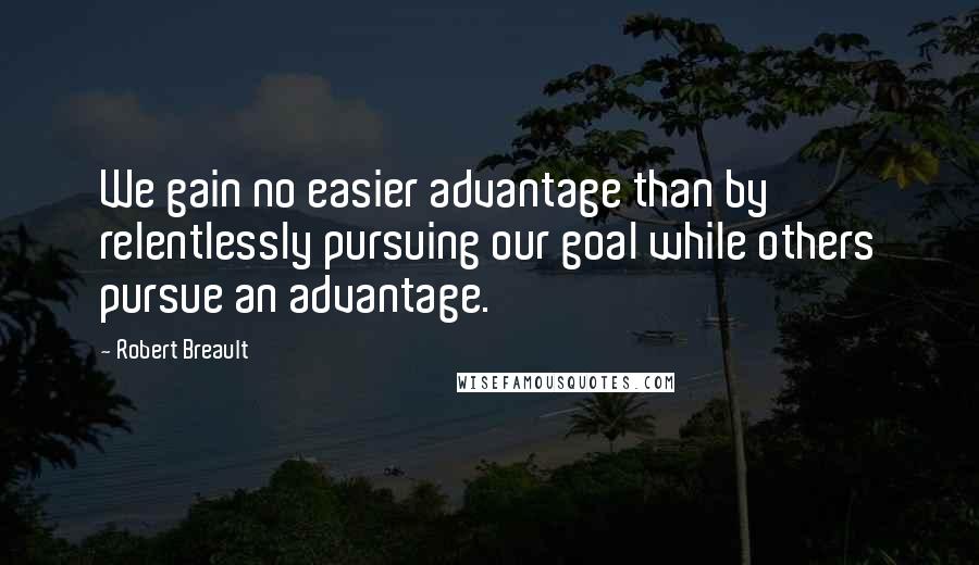 Robert Breault Quotes: We gain no easier advantage than by relentlessly pursuing our goal while others pursue an advantage.
