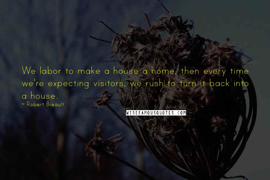 Robert Breault Quotes: We labor to make a house a home, then every time we're expecting visitors, we rush to turn it back into a house.