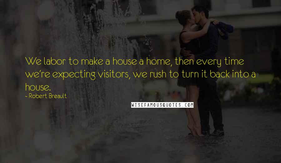 Robert Breault Quotes: We labor to make a house a home, then every time we're expecting visitors, we rush to turn it back into a house.