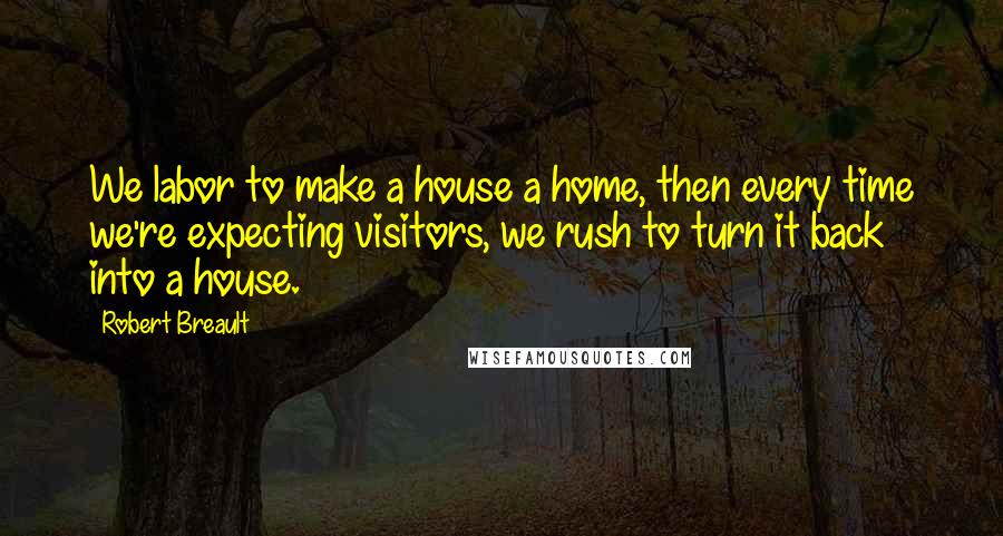 Robert Breault Quotes: We labor to make a house a home, then every time we're expecting visitors, we rush to turn it back into a house.