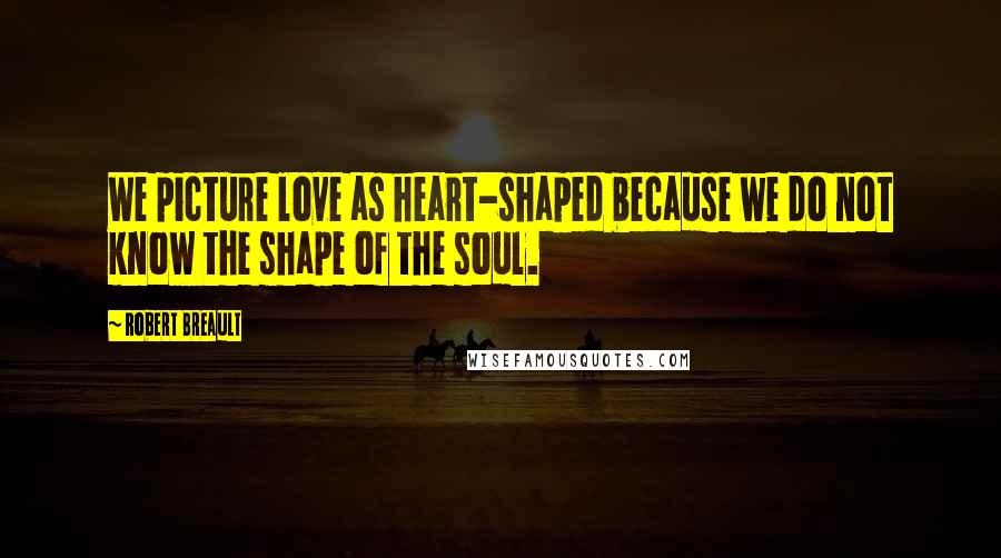 Robert Breault Quotes: We picture love as heart-shaped because we do not know the shape of the soul.