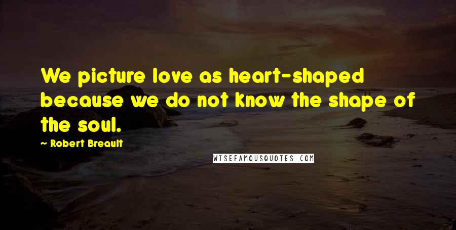 Robert Breault Quotes: We picture love as heart-shaped because we do not know the shape of the soul.