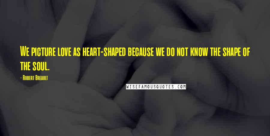 Robert Breault Quotes: We picture love as heart-shaped because we do not know the shape of the soul.