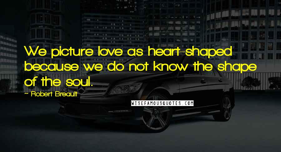 Robert Breault Quotes: We picture love as heart-shaped because we do not know the shape of the soul.