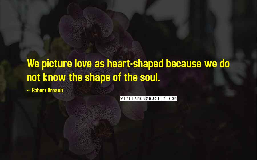 Robert Breault Quotes: We picture love as heart-shaped because we do not know the shape of the soul.