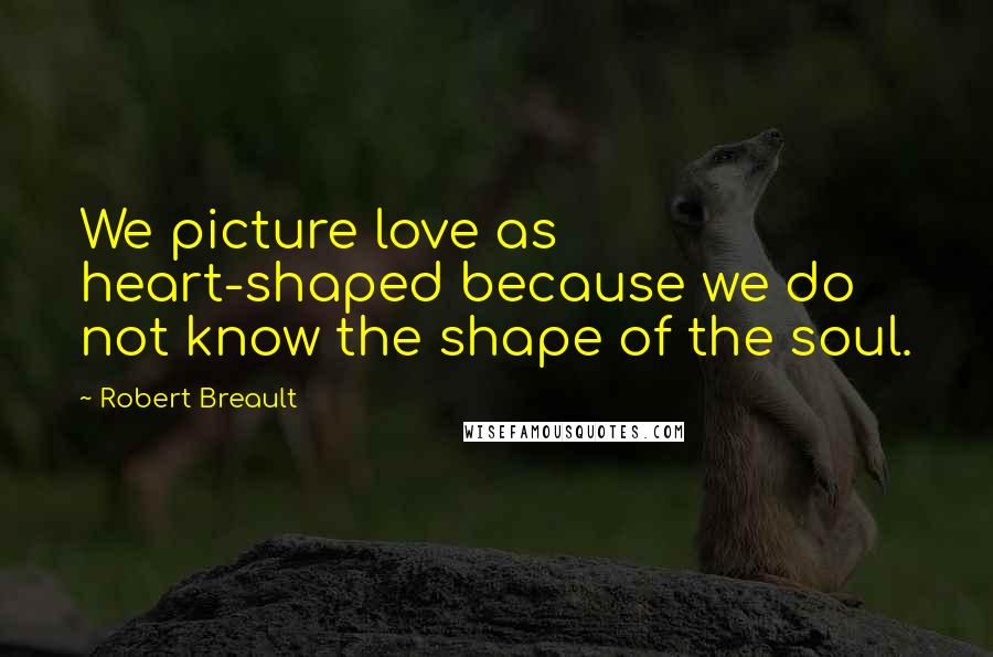 Robert Breault Quotes: We picture love as heart-shaped because we do not know the shape of the soul.