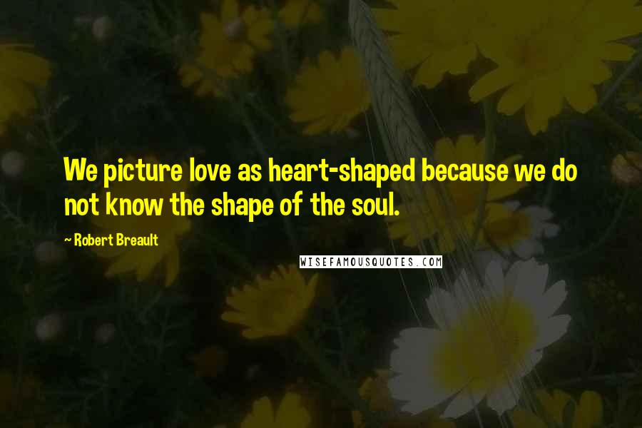 Robert Breault Quotes: We picture love as heart-shaped because we do not know the shape of the soul.