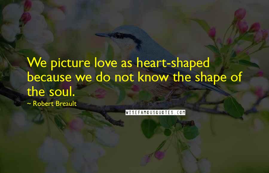 Robert Breault Quotes: We picture love as heart-shaped because we do not know the shape of the soul.