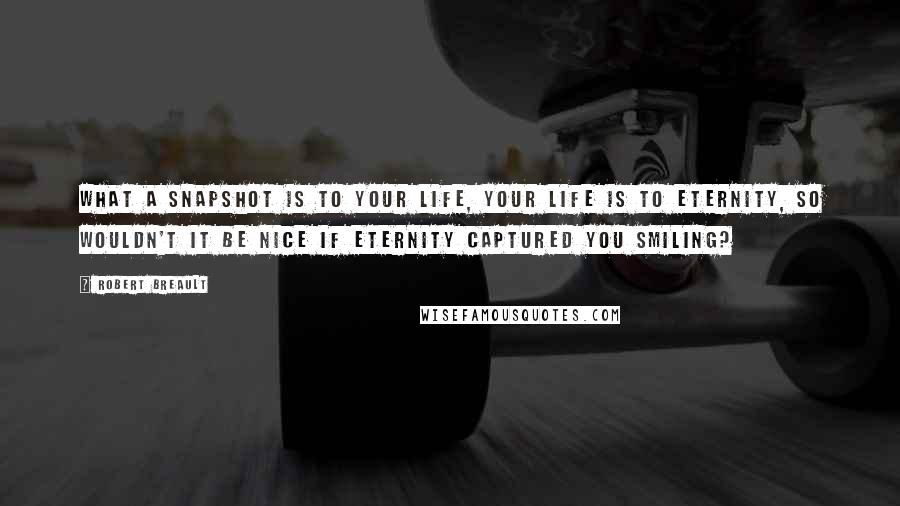 Robert Breault Quotes: What a snapshot is to your life, your life is to eternity, so wouldn't it be nice if eternity captured you smiling?