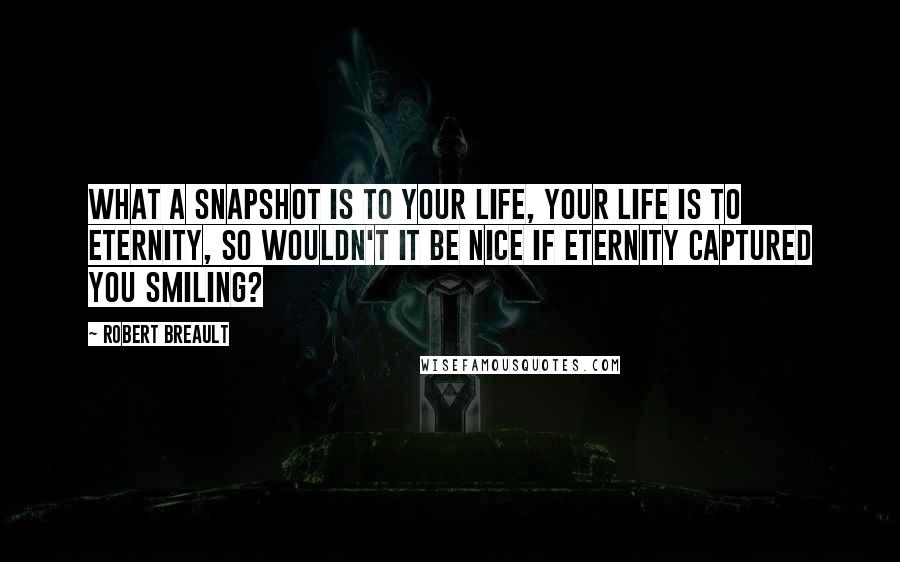 Robert Breault Quotes: What a snapshot is to your life, your life is to eternity, so wouldn't it be nice if eternity captured you smiling?