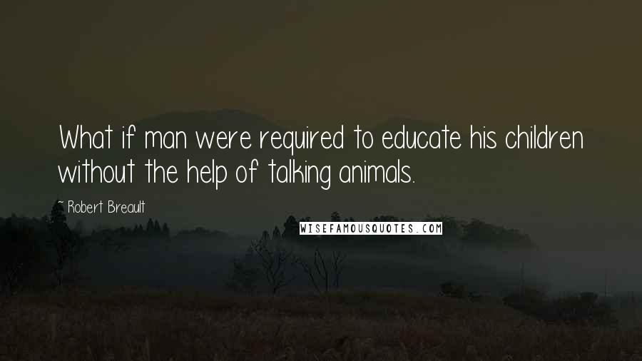 Robert Breault Quotes: What if man were required to educate his children without the help of talking animals.