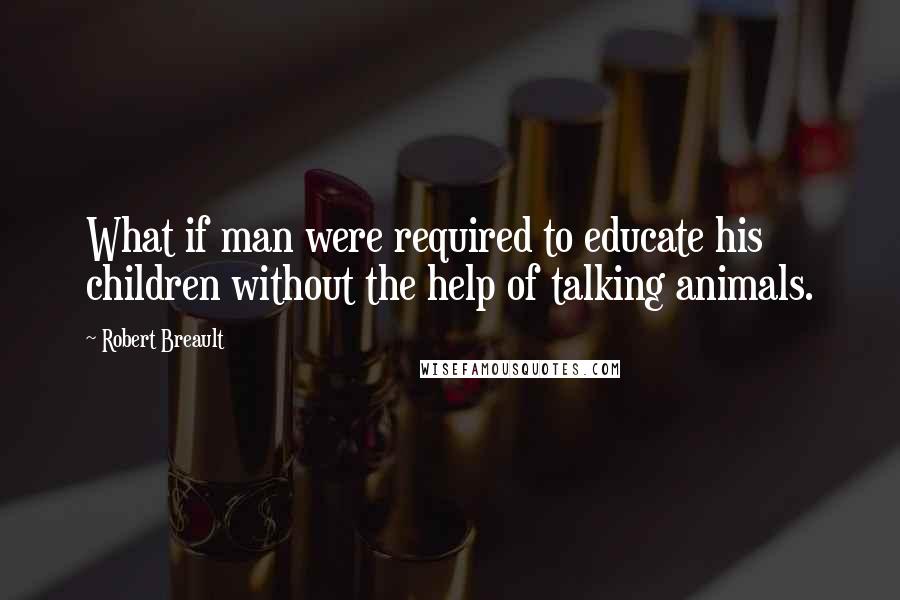 Robert Breault Quotes: What if man were required to educate his children without the help of talking animals.