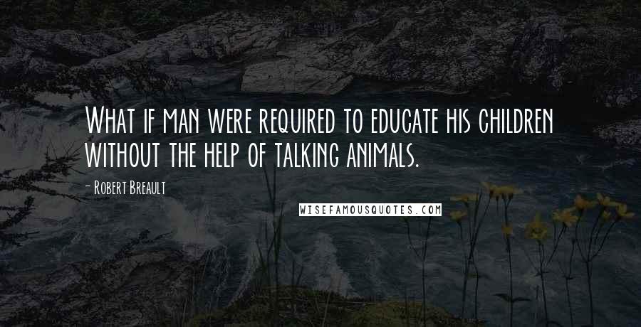 Robert Breault Quotes: What if man were required to educate his children without the help of talking animals.