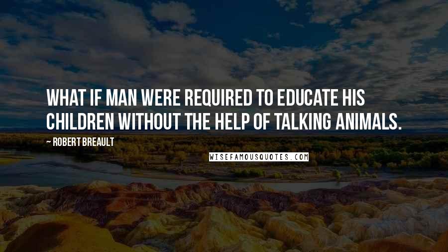 Robert Breault Quotes: What if man were required to educate his children without the help of talking animals.