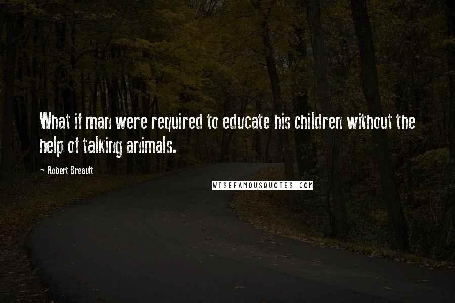 Robert Breault Quotes: What if man were required to educate his children without the help of talking animals.