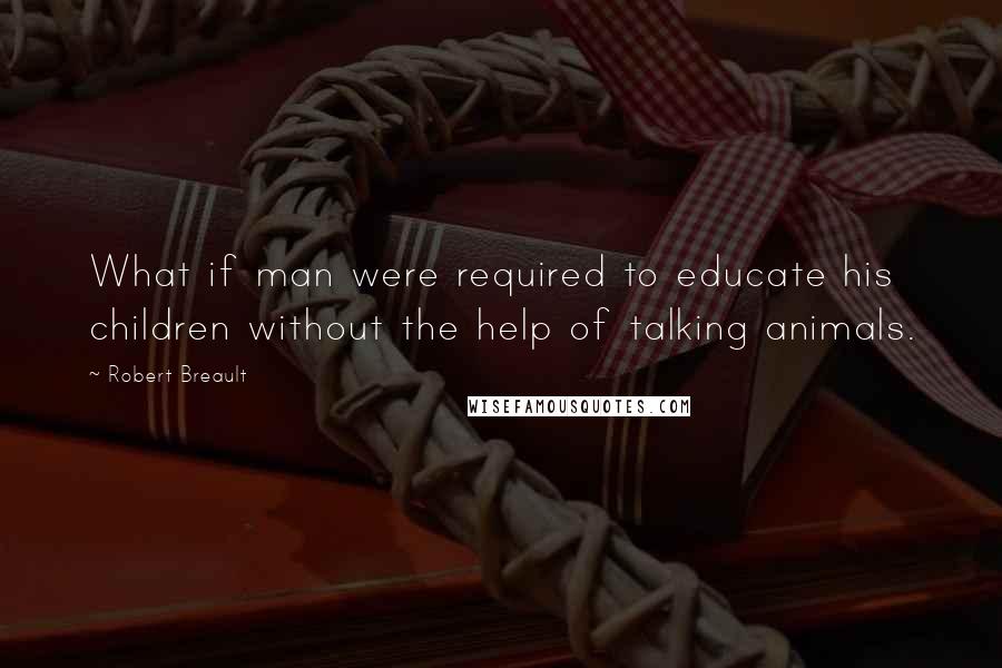 Robert Breault Quotes: What if man were required to educate his children without the help of talking animals.