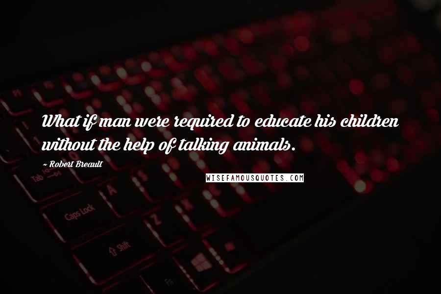 Robert Breault Quotes: What if man were required to educate his children without the help of talking animals.