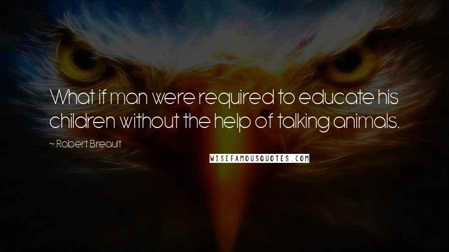 Robert Breault Quotes: What if man were required to educate his children without the help of talking animals.