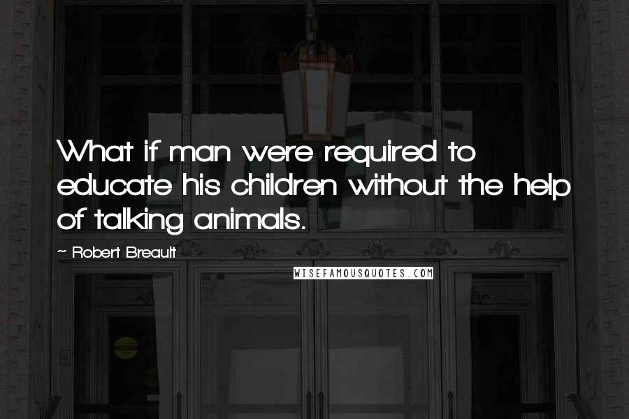 Robert Breault Quotes: What if man were required to educate his children without the help of talking animals.