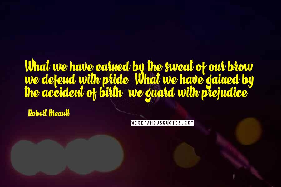 Robert Breault Quotes: What we have earned by the sweat of our brow, we defend with pride. What we have gained by the accident of birth, we guard with prejudice.