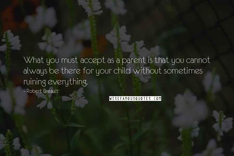 Robert Breault Quotes: What you must accept as a parent is that you cannot always be there for your child without sometimes ruining everything.