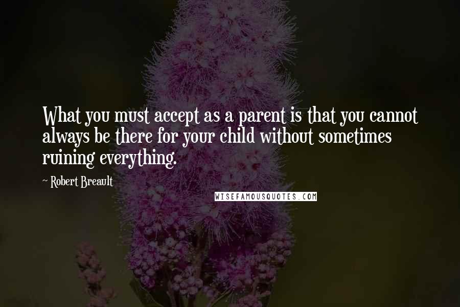 Robert Breault Quotes: What you must accept as a parent is that you cannot always be there for your child without sometimes ruining everything.