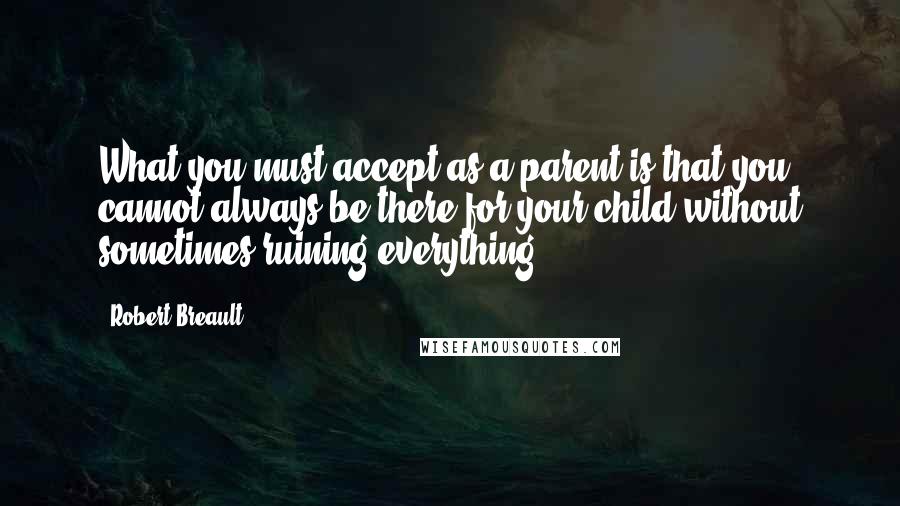 Robert Breault Quotes: What you must accept as a parent is that you cannot always be there for your child without sometimes ruining everything.