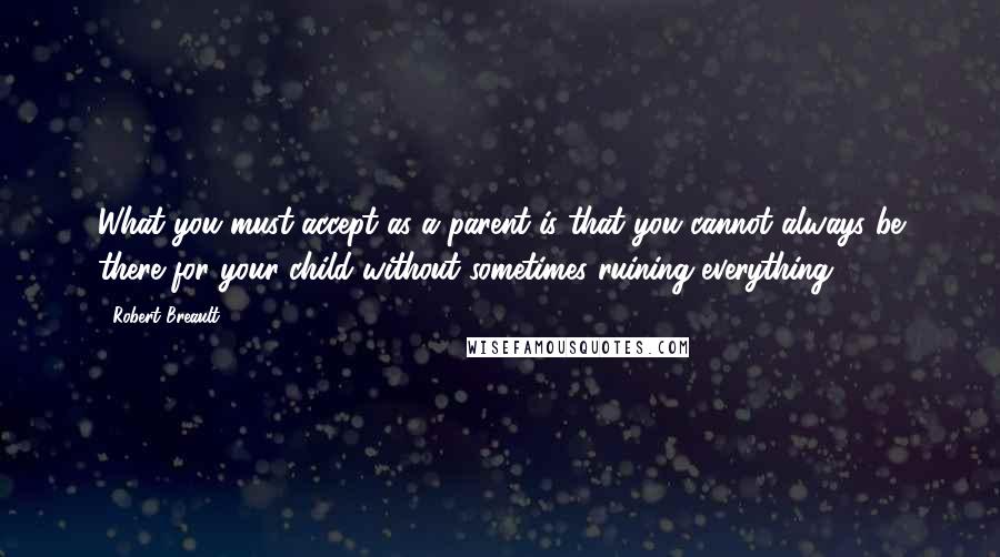 Robert Breault Quotes: What you must accept as a parent is that you cannot always be there for your child without sometimes ruining everything.