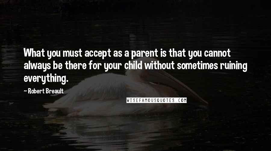 Robert Breault Quotes: What you must accept as a parent is that you cannot always be there for your child without sometimes ruining everything.