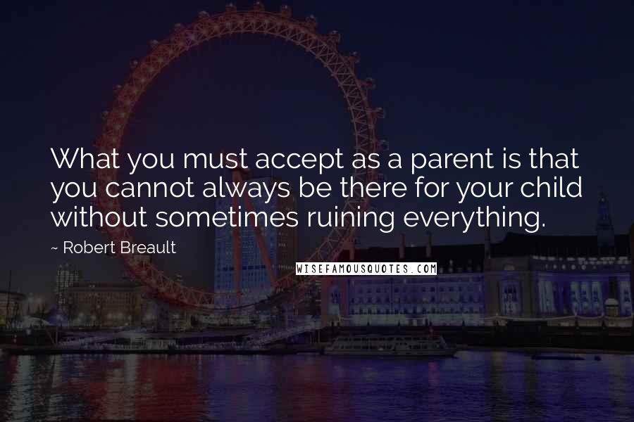 Robert Breault Quotes: What you must accept as a parent is that you cannot always be there for your child without sometimes ruining everything.