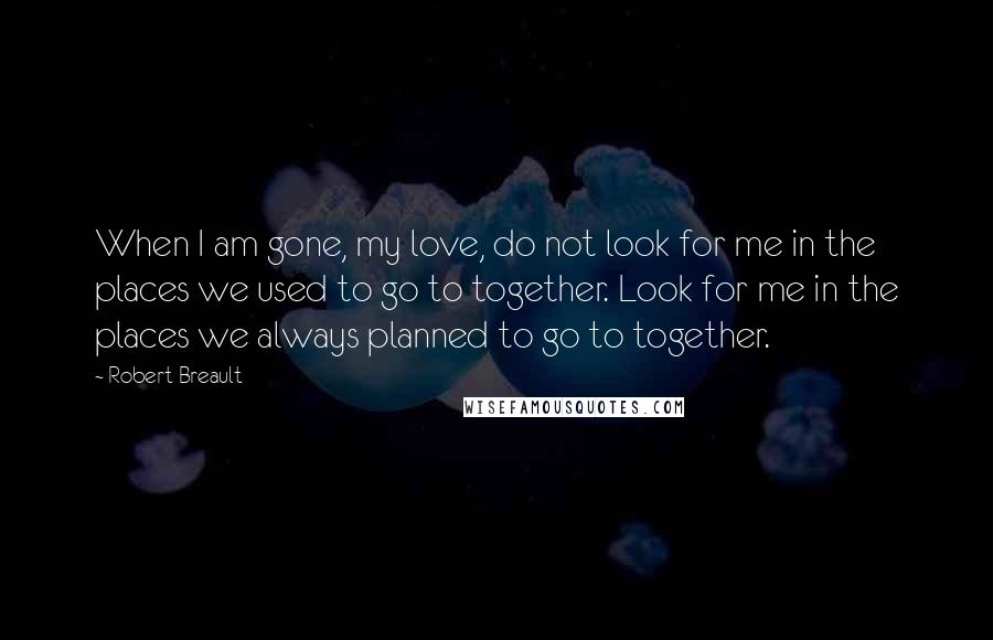 Robert Breault Quotes: When I am gone, my love, do not look for me in the places we used to go to together. Look for me in the places we always planned to go to together.