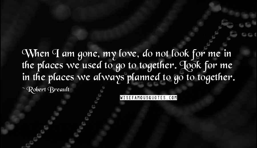 Robert Breault Quotes: When I am gone, my love, do not look for me in the places we used to go to together. Look for me in the places we always planned to go to together.