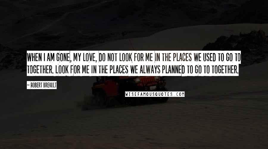 Robert Breault Quotes: When I am gone, my love, do not look for me in the places we used to go to together. Look for me in the places we always planned to go to together.