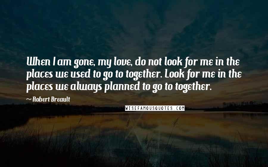 Robert Breault Quotes: When I am gone, my love, do not look for me in the places we used to go to together. Look for me in the places we always planned to go to together.
