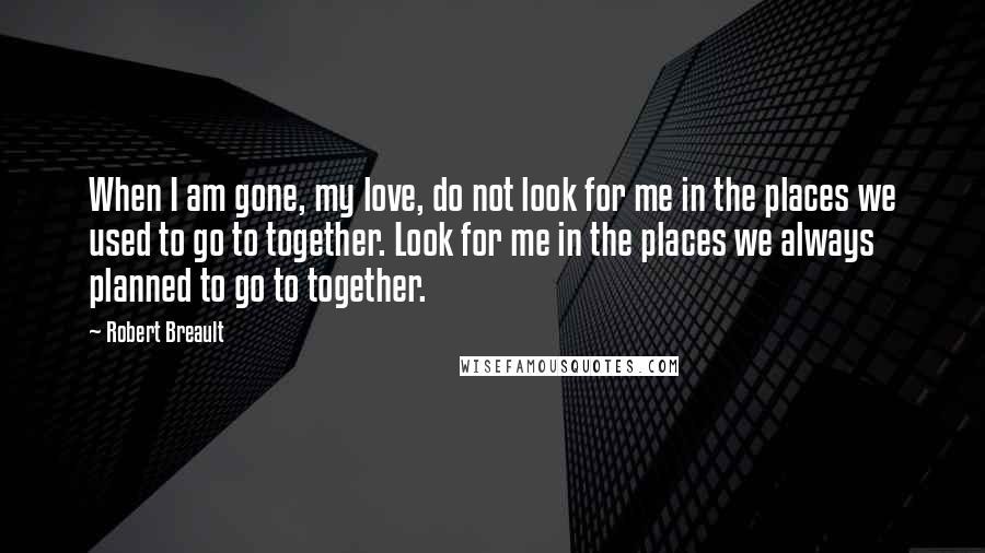 Robert Breault Quotes: When I am gone, my love, do not look for me in the places we used to go to together. Look for me in the places we always planned to go to together.