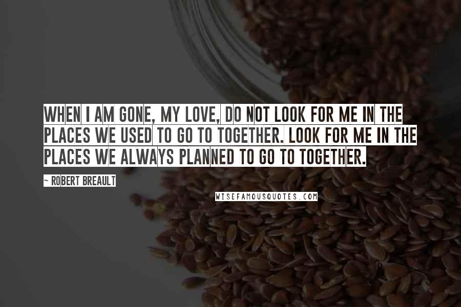 Robert Breault Quotes: When I am gone, my love, do not look for me in the places we used to go to together. Look for me in the places we always planned to go to together.