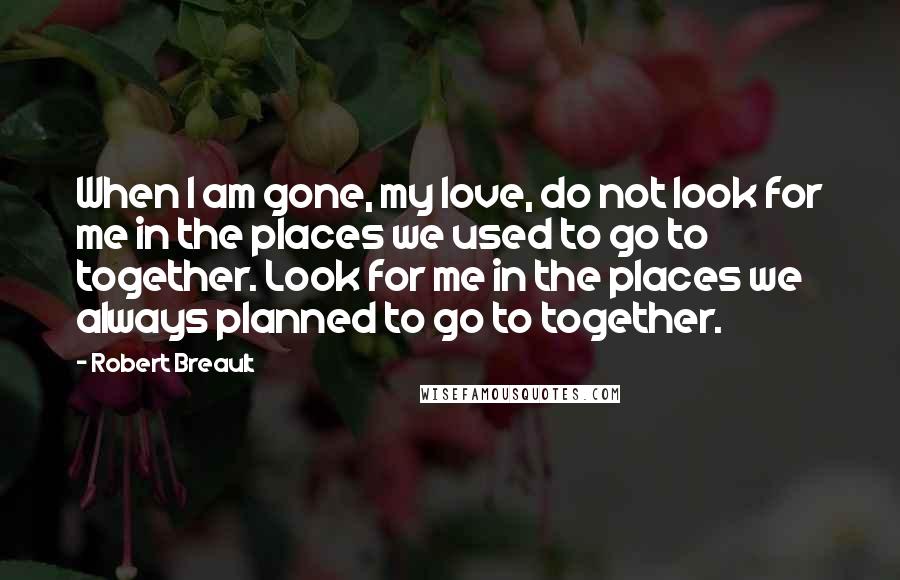 Robert Breault Quotes: When I am gone, my love, do not look for me in the places we used to go to together. Look for me in the places we always planned to go to together.