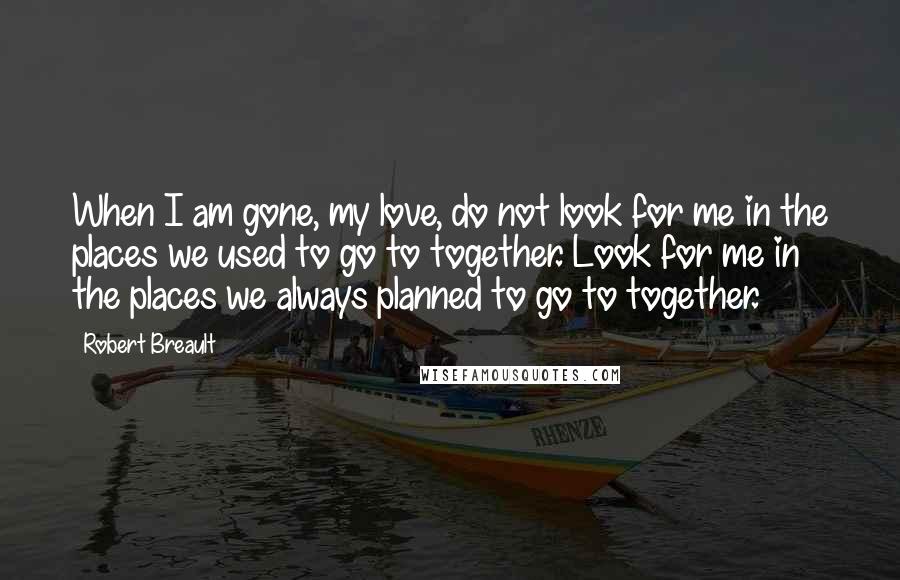 Robert Breault Quotes: When I am gone, my love, do not look for me in the places we used to go to together. Look for me in the places we always planned to go to together.