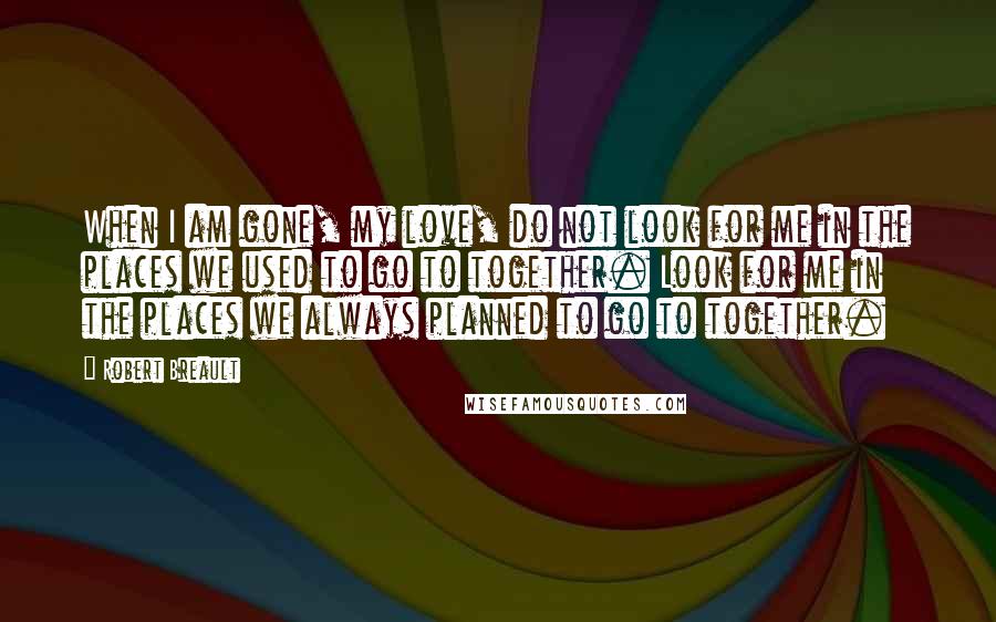 Robert Breault Quotes: When I am gone, my love, do not look for me in the places we used to go to together. Look for me in the places we always planned to go to together.