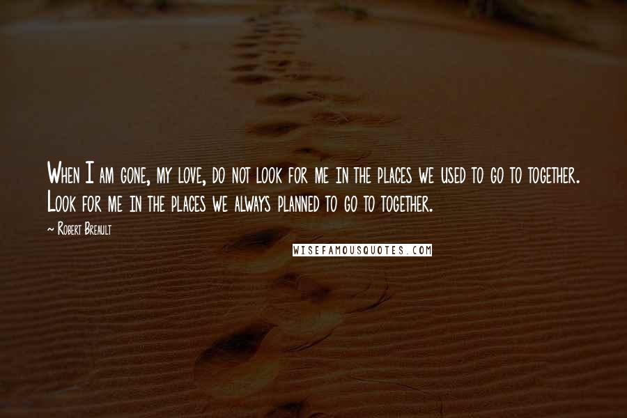 Robert Breault Quotes: When I am gone, my love, do not look for me in the places we used to go to together. Look for me in the places we always planned to go to together.