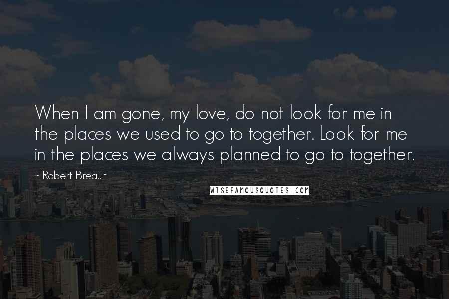 Robert Breault Quotes: When I am gone, my love, do not look for me in the places we used to go to together. Look for me in the places we always planned to go to together.