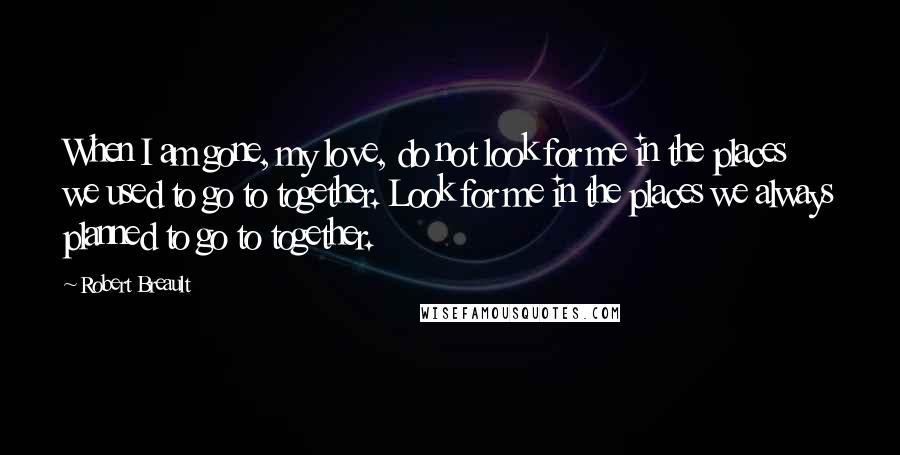 Robert Breault Quotes: When I am gone, my love, do not look for me in the places we used to go to together. Look for me in the places we always planned to go to together.