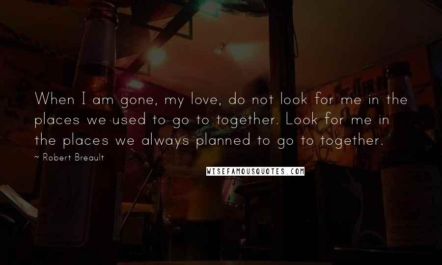 Robert Breault Quotes: When I am gone, my love, do not look for me in the places we used to go to together. Look for me in the places we always planned to go to together.