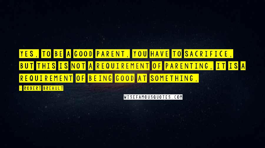 Robert Breault Quotes: Yes, to be a good parent, you have to sacrifice, but this is not a requirement of parenting, it is a requirement of being good at something.