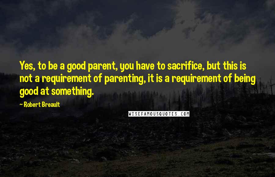 Robert Breault Quotes: Yes, to be a good parent, you have to sacrifice, but this is not a requirement of parenting, it is a requirement of being good at something.