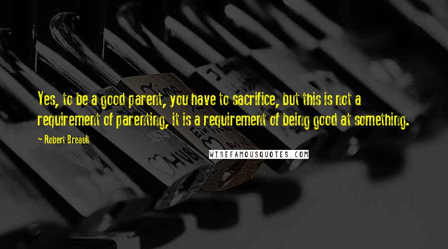 Robert Breault Quotes: Yes, to be a good parent, you have to sacrifice, but this is not a requirement of parenting, it is a requirement of being good at something.